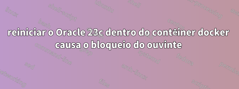 reiniciar o Oracle 23c dentro do contêiner docker causa o bloqueio do ouvinte