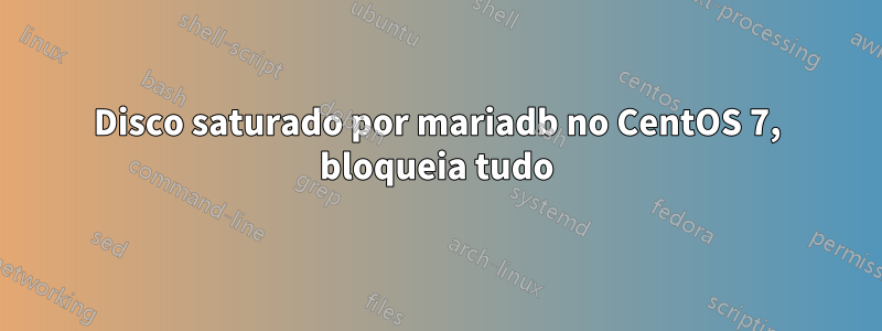 Disco saturado por mariadb no CentOS 7, bloqueia tudo