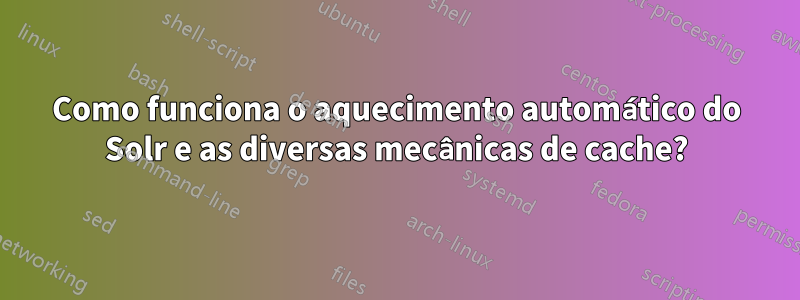 Como funciona o aquecimento automático do Solr e as diversas mecânicas de cache?