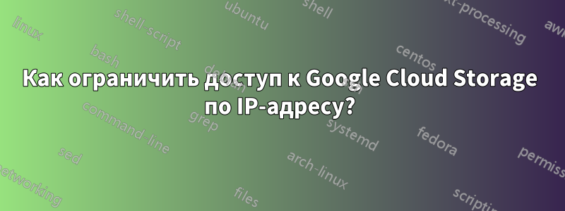 Как ограничить доступ к Google Cloud Storage по IP-адресу?