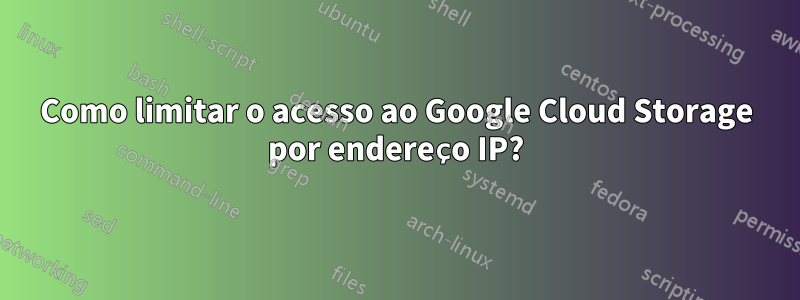 Como limitar o acesso ao Google Cloud Storage por endereço IP?