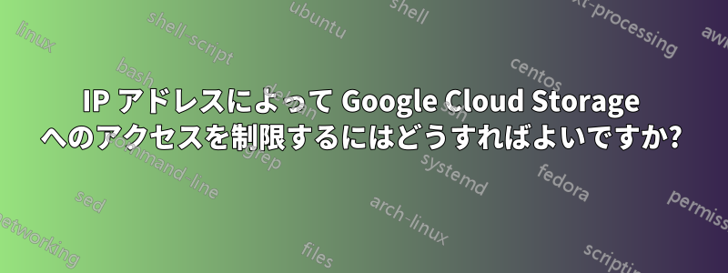 IP アドレスによって Google Cloud Storage へのアクセスを制限するにはどうすればよいですか?