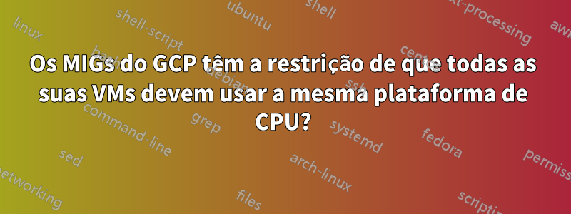 Os MIGs do GCP têm a restrição de que todas as suas VMs devem usar a mesma plataforma de CPU?