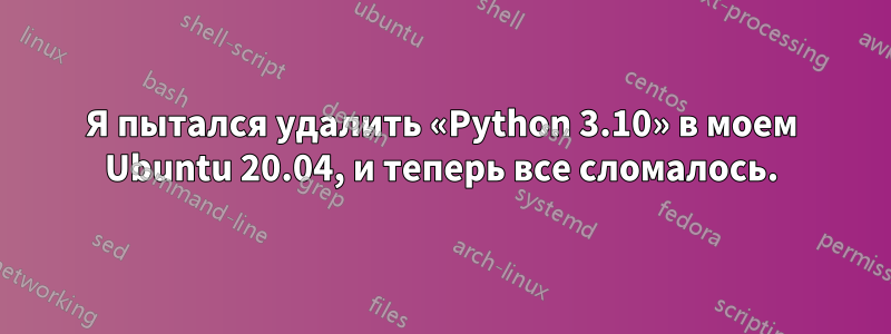 Я пытался удалить «Python 3.10» в моем Ubuntu 20.04, и теперь все сломалось.