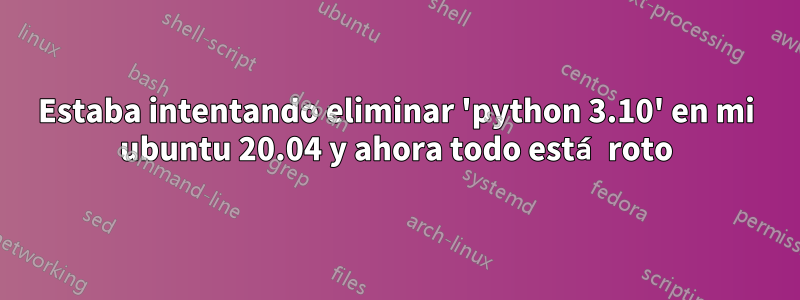 Estaba intentando eliminar 'python 3.10' en mi ubuntu 20.04 y ahora todo está roto