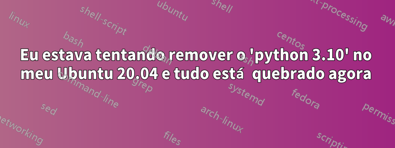 Eu estava tentando remover o 'python 3.10' no meu Ubuntu 20.04 e tudo está quebrado agora