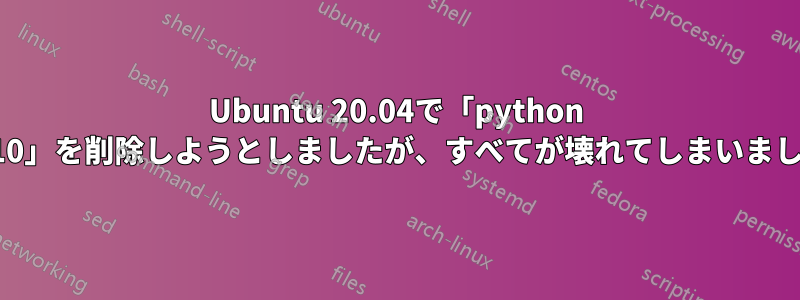 Ubuntu 20.04で「python 3.10」を削除しようとしましたが、すべてが壊れてしまいました