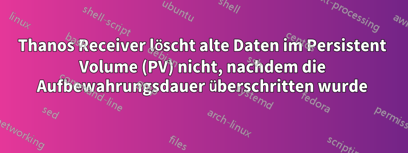 Thanos Receiver löscht alte Daten im Persistent Volume (PV) nicht, nachdem die Aufbewahrungsdauer überschritten wurde