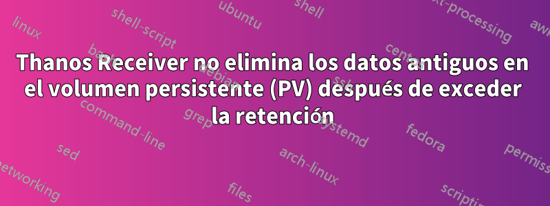 Thanos Receiver no elimina los datos antiguos en el volumen persistente (PV) después de exceder la retención