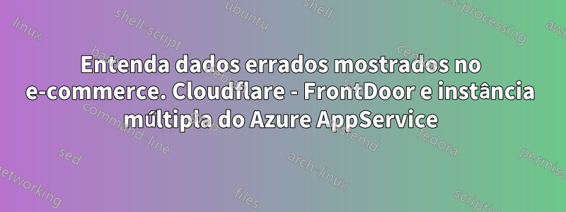 Entenda dados errados mostrados no e-commerce. Cloudflare - FrontDoor e instância múltipla do Azure AppService