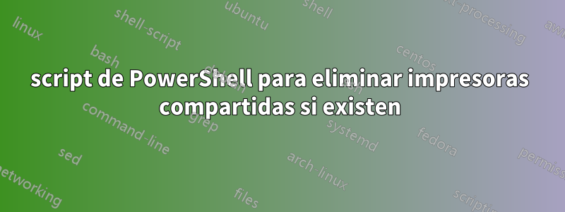 script de PowerShell para eliminar impresoras compartidas si existen