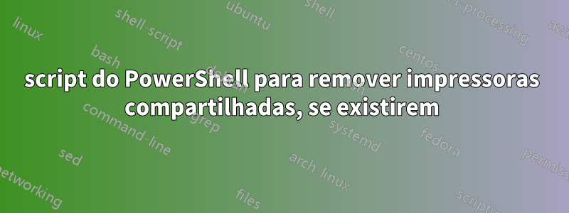 script do PowerShell para remover impressoras compartilhadas, se existirem