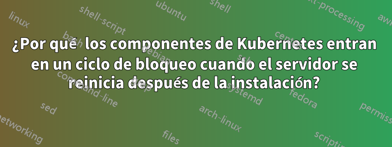 ¿Por qué los componentes de Kubernetes entran en un ciclo de bloqueo cuando el servidor se reinicia después de la instalación?