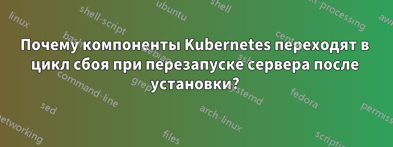 Почему компоненты Kubernetes переходят в цикл сбоя при перезапуске сервера после установки?