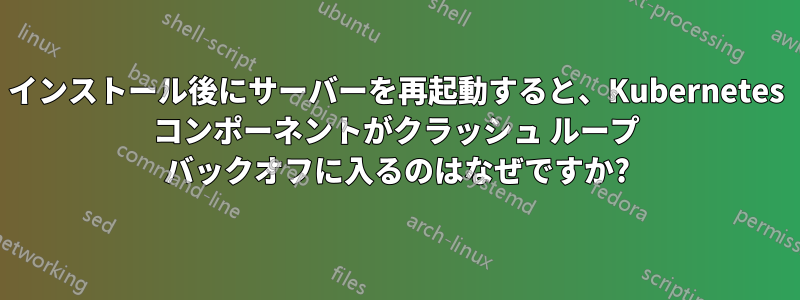 インストール後にサーバーを再起動すると、Kubernetes コンポーネントがクラッシュ ループ バックオフに入るのはなぜですか?