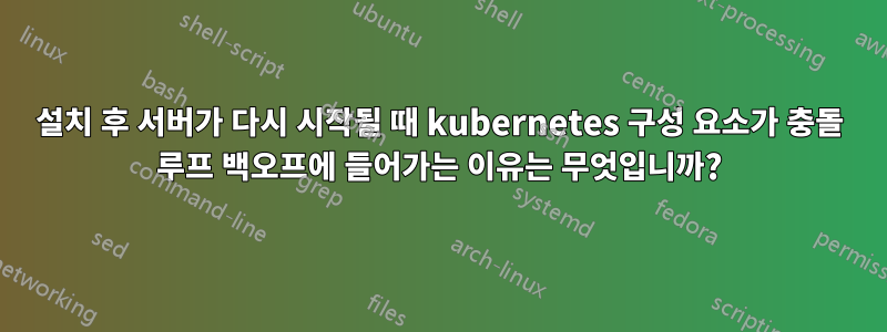 설치 후 서버가 다시 시작될 때 kubernetes 구성 요소가 충돌 루프 백오프에 들어가는 이유는 무엇입니까?