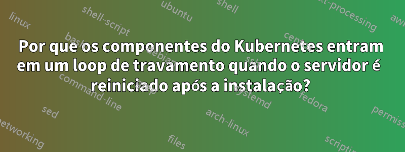 Por que os componentes do Kubernetes entram em um loop de travamento quando o servidor é reiniciado após a instalação?