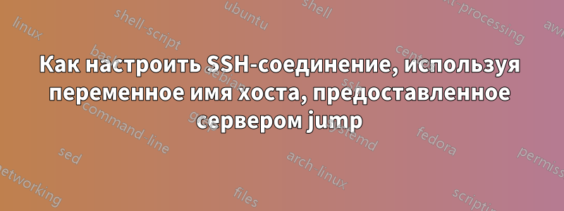 Как настроить SSH-соединение, используя переменное имя хоста, предоставленное сервером jump