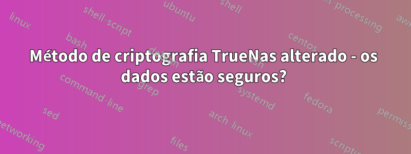 Método de criptografia TrueNas alterado - os dados estão seguros?