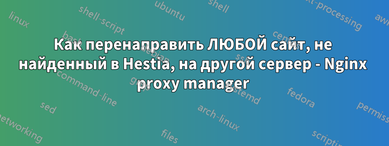 Как перенаправить ЛЮБОЙ сайт, не найденный в Hestia, на другой сервер - Nginx proxy manager