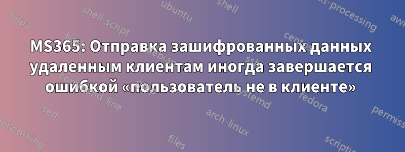 MS365: Отправка зашифрованных данных удаленным клиентам иногда завершается ошибкой «пользователь не в клиенте»