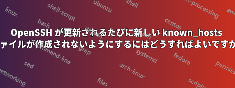 OpenSSH が更新されるたびに新しい known_hosts ファイルが作成されないようにするにはどうすればよいですか?