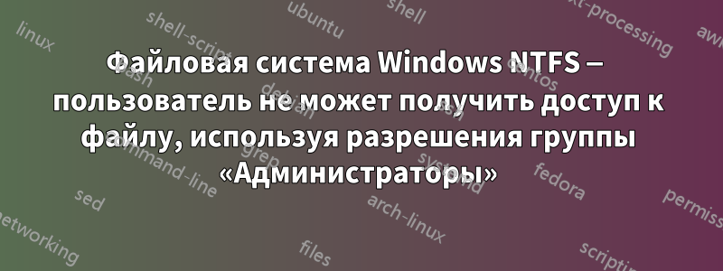 Файловая система Windows NTFS — пользователь не может получить доступ к файлу, используя разрешения группы «Администраторы»