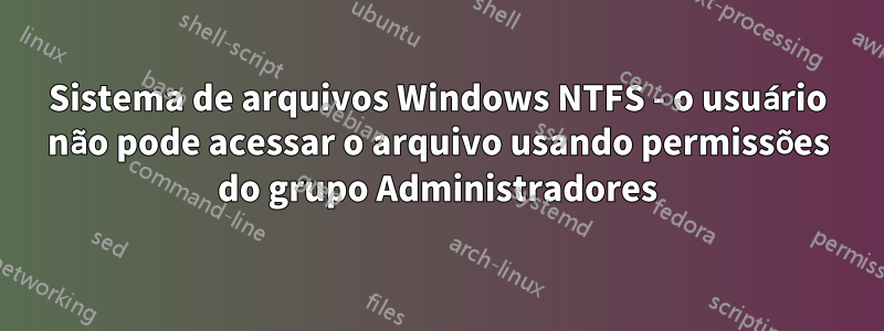 Sistema de arquivos Windows NTFS - o usuário não pode acessar o arquivo usando permissões do grupo Administradores