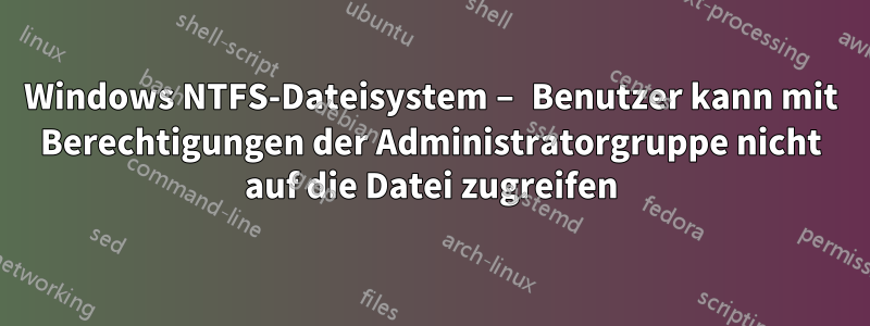 Windows NTFS-Dateisystem – Benutzer kann mit Berechtigungen der Administratorgruppe nicht auf die Datei zugreifen