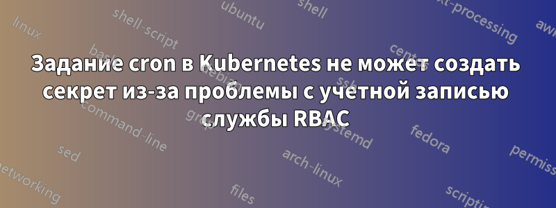 Задание cron в Kubernetes не может создать секрет из-за проблемы с учетной записью службы RBAC