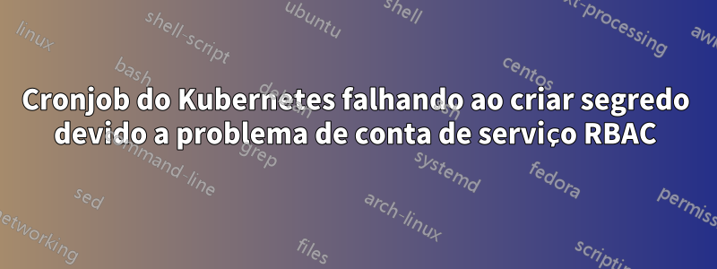 Cronjob do Kubernetes falhando ao criar segredo devido a problema de conta de serviço RBAC