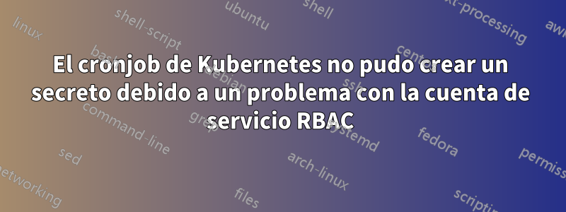 El cronjob de Kubernetes no pudo crear un secreto debido a un problema con la cuenta de servicio RBAC