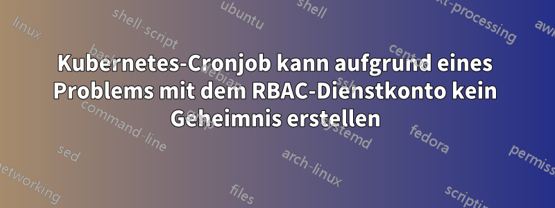 Kubernetes-Cronjob kann aufgrund eines Problems mit dem RBAC-Dienstkonto kein Geheimnis erstellen