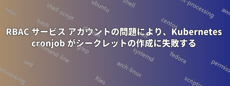 RBAC サービス アカウントの問題により、Kubernetes cronjob がシークレットの作成に失敗する