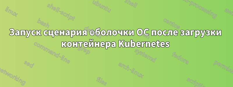 Запуск сценария оболочки ОС после загрузки контейнера Kubernetes