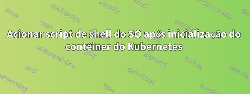 Acionar script de shell do SO após inicialização do contêiner do Kubernetes