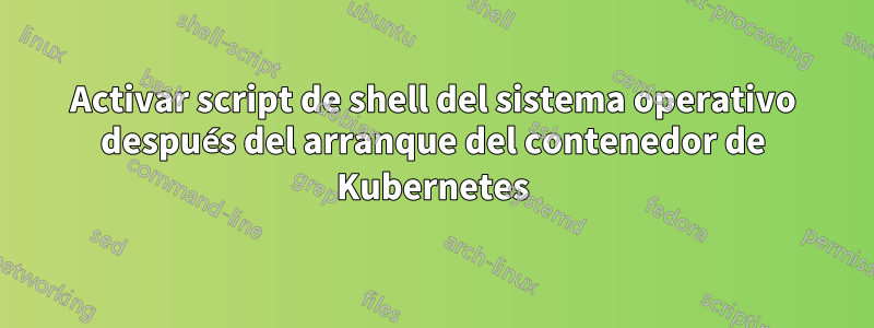 Activar script de shell del sistema operativo después del arranque del contenedor de Kubernetes