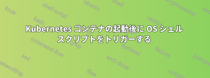 Kubernetes コンテナの起動後に OS シェル スクリプトをトリガーする