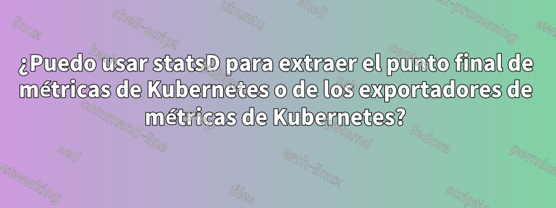 ¿Puedo usar statsD para extraer el punto final de métricas de Kubernetes o de los exportadores de métricas de Kubernetes?