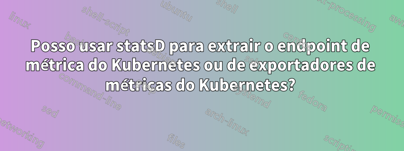 Posso usar statsD para extrair o endpoint de métrica do Kubernetes ou de exportadores de métricas do Kubernetes?