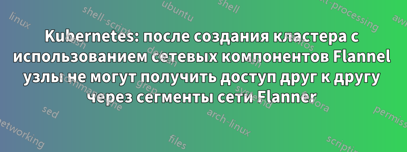 Kubernetes: после создания кластера с использованием сетевых компонентов Flannel узлы не могут получить доступ друг к другу через сегменты сети Flanner