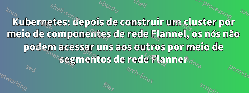 Kubernetes: depois de construir um cluster por meio de componentes de rede Flannel, os nós não podem acessar uns aos outros por meio de segmentos de rede Flanner