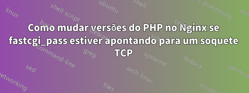 Como mudar versões do PHP no Nginx se fastcgi_pass estiver apontando para um soquete TCP