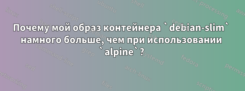 Почему мой образ контейнера `debian-slim` намного больше, чем при использовании `alpine`?