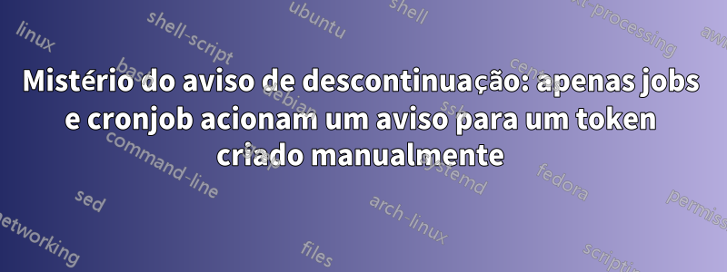 Mistério do aviso de descontinuação: apenas jobs e cronjob acionam um aviso para um token criado manualmente