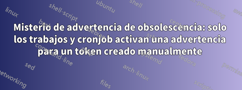 Misterio de advertencia de obsolescencia: solo los trabajos y cronjob activan una advertencia para un token creado manualmente