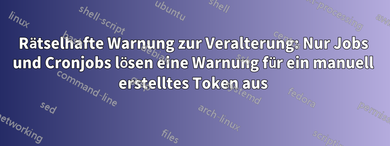 Rätselhafte Warnung zur Veralterung: Nur Jobs und Cronjobs lösen eine Warnung für ein manuell erstelltes Token aus