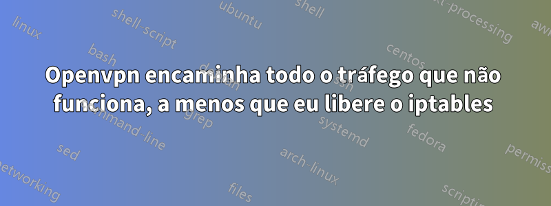 Openvpn encaminha todo o tráfego que não funciona, a menos que eu libere o iptables