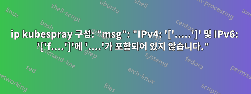 ip kubespray 구성: "msg": "IPv4: '['.....']' 및 IPv6: '['f....']'에 '....'가 포함되어 있지 않습니다."