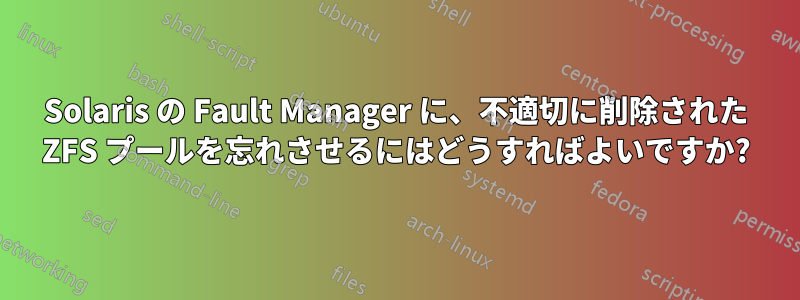 Solaris の Fault Manager に、不適切に削除された ZFS プールを忘れさせるにはどうすればよいですか?